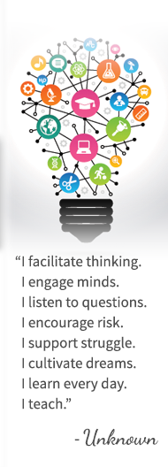 I facilitate thinking. I engage minds. I listen to questions. I encourage risk. I support struggle. I cultivate dreams. I learn every day. I teach. - Unknown